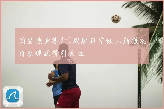 国安热身赛3-1战胜辽宁铁人新援孔特表现获赞引关注