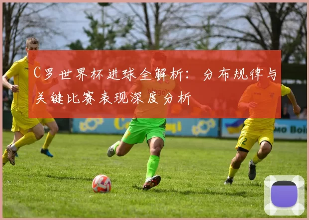 C罗世界杯进球全解析:分布规律与关键比赛表现深度分析