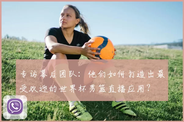 专访幕后团队：他们如何打造出最受欢迎的世界杯男篮直播应用？