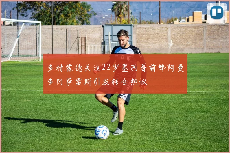 多特蒙德关注22岁墨西哥前锋阿曼多冈萨雷斯引发转会热议