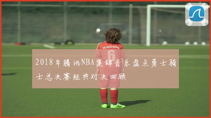2018年腾讯NBA集锦音乐盘点勇士骑士总决赛经典对决回顾