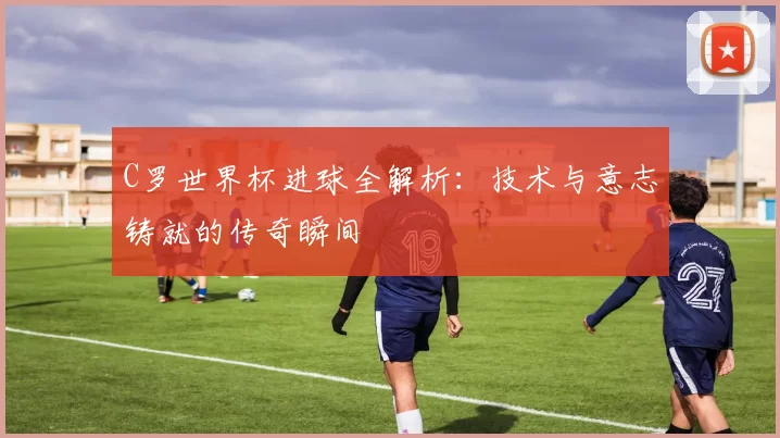C罗世界杯进球全解析：技术与意志铸就的传奇瞬间