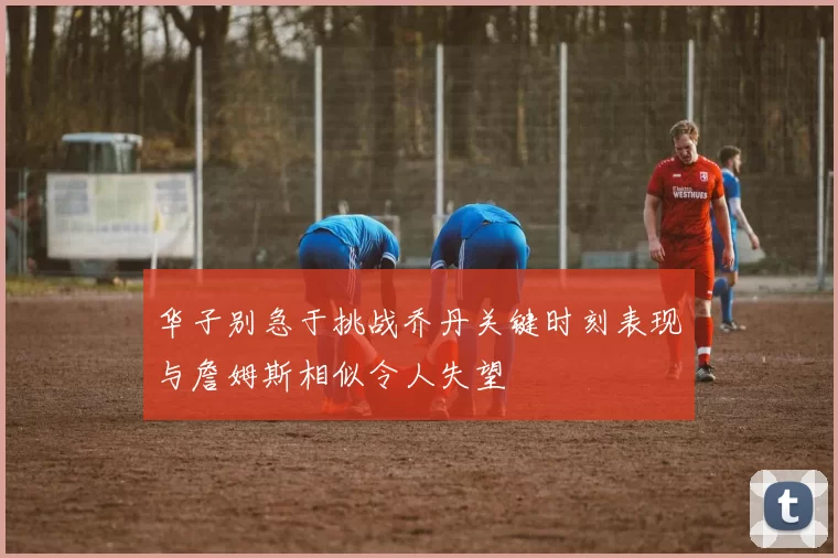 华子别急于挑战乔丹关键时刻表现与詹姆斯相似令人失望