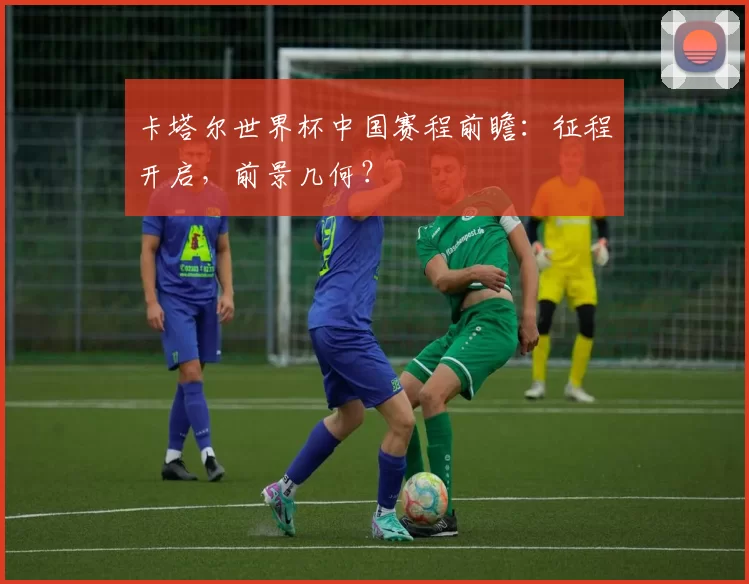 卡塔尔世界杯中国赛程前瞻:征程开启,前景几何?