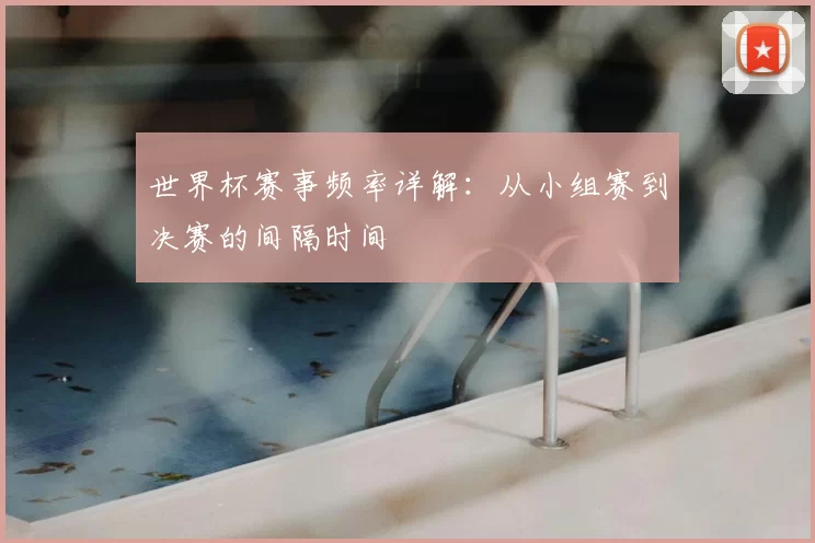 世界杯赛事频率详解:从小组赛到决赛的间隔时间