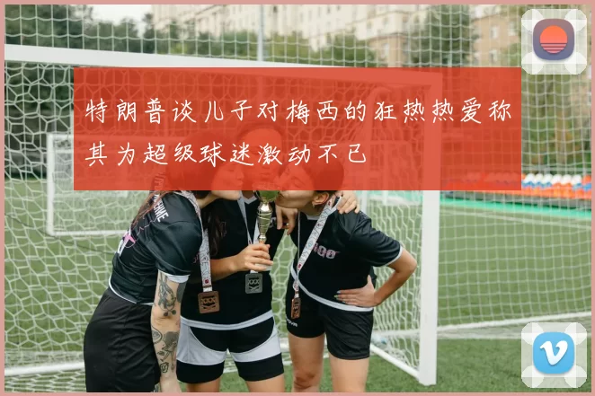 特朗普谈儿子对梅西的狂热热爱称其为超级球迷激动不已