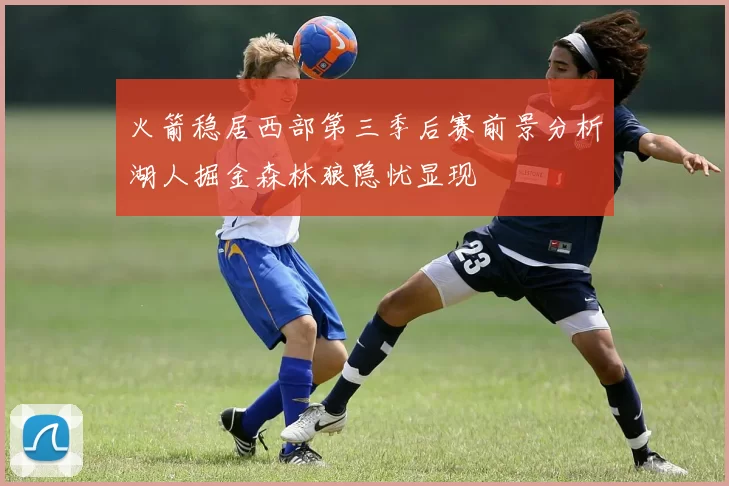 火箭稳居西部第三季后赛前景分析湖人掘金森林狼隐忧显现