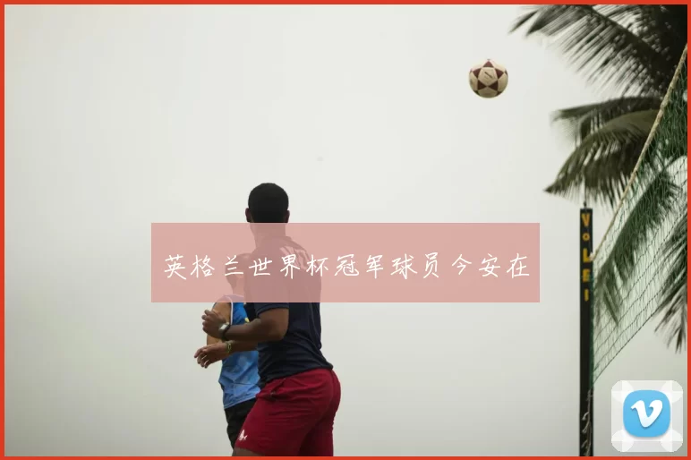 英格兰世界杯冠军球员今安在