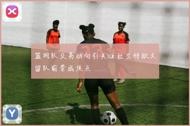 篮网队交易动向引关注杜兰特欧文留队前景成焦点