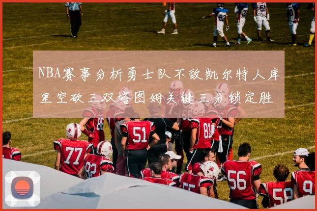 NBA赛事分析勇士队不敌凯尔特人库里空砍三双塔图姆关键三分锁定胜局