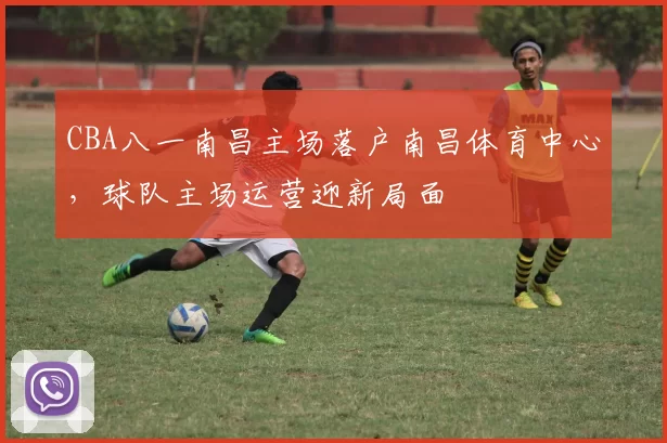 CBA八一南昌主场落户南昌体育中心,球队主场运营迎新局面